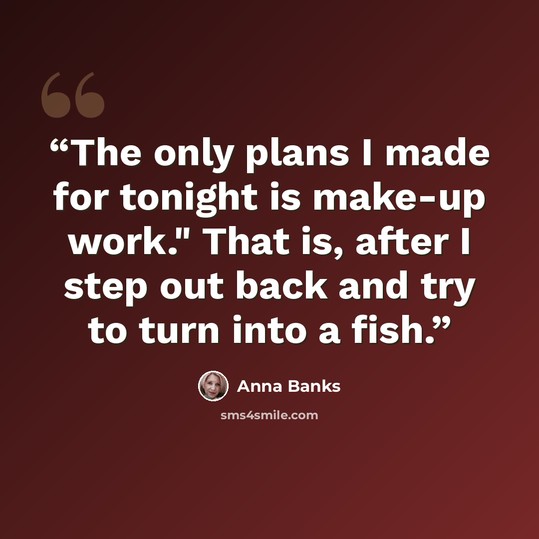 “The only plans I made for tonight is make-up work." That is, after I step out back and try to turn into a fish.” quote by Anna Banks