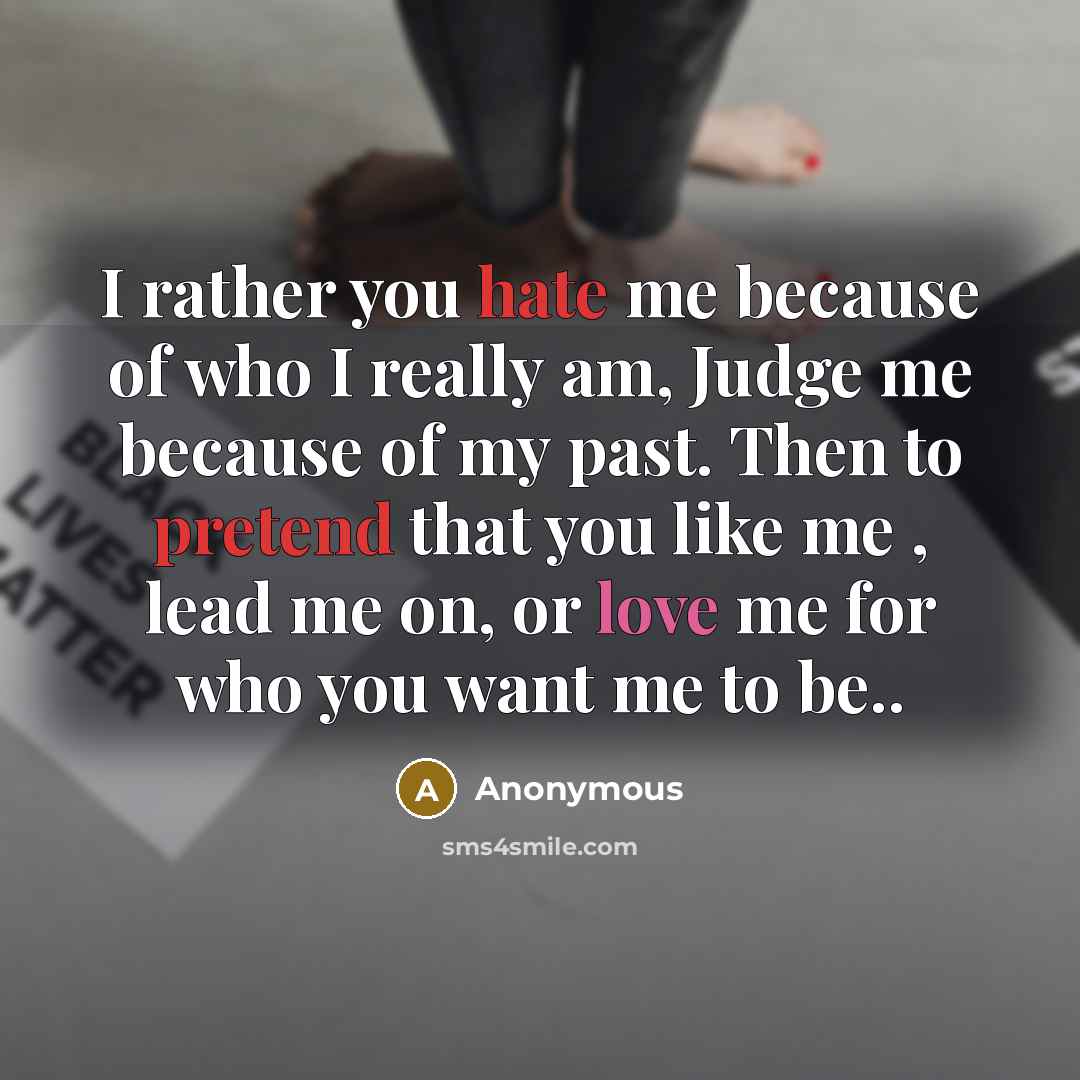 “I rather you hate me because of who I really am, Judge me because of my past. Then to pretend that you like me , lead me on, or love me for who you want me to be..” quote by Anonymous