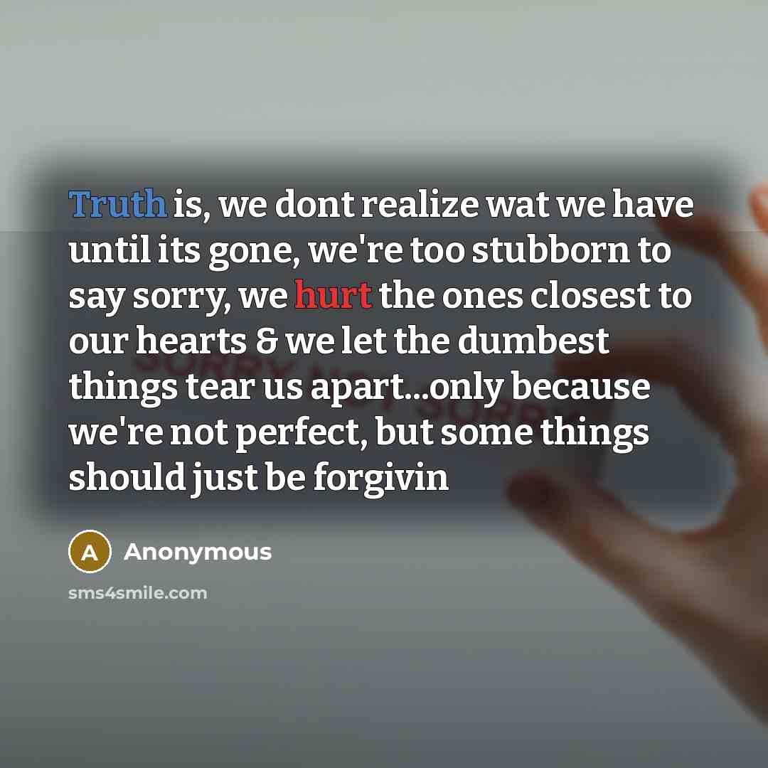 “Truth is, we dont realize wat we have until its gone, we're too stubborn to say sorry, we hurt the ones closest to our hearts & we let the dumbest things tear us apart...only because we're not perfect, but some things should just be forgivin” quote by Anonymous
