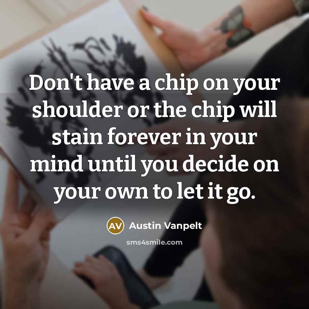 “Don't have a chip on your shoulder or the chip will stain forever in your mind until you decide on your own to let it go.” quote by Austin Vanpelt