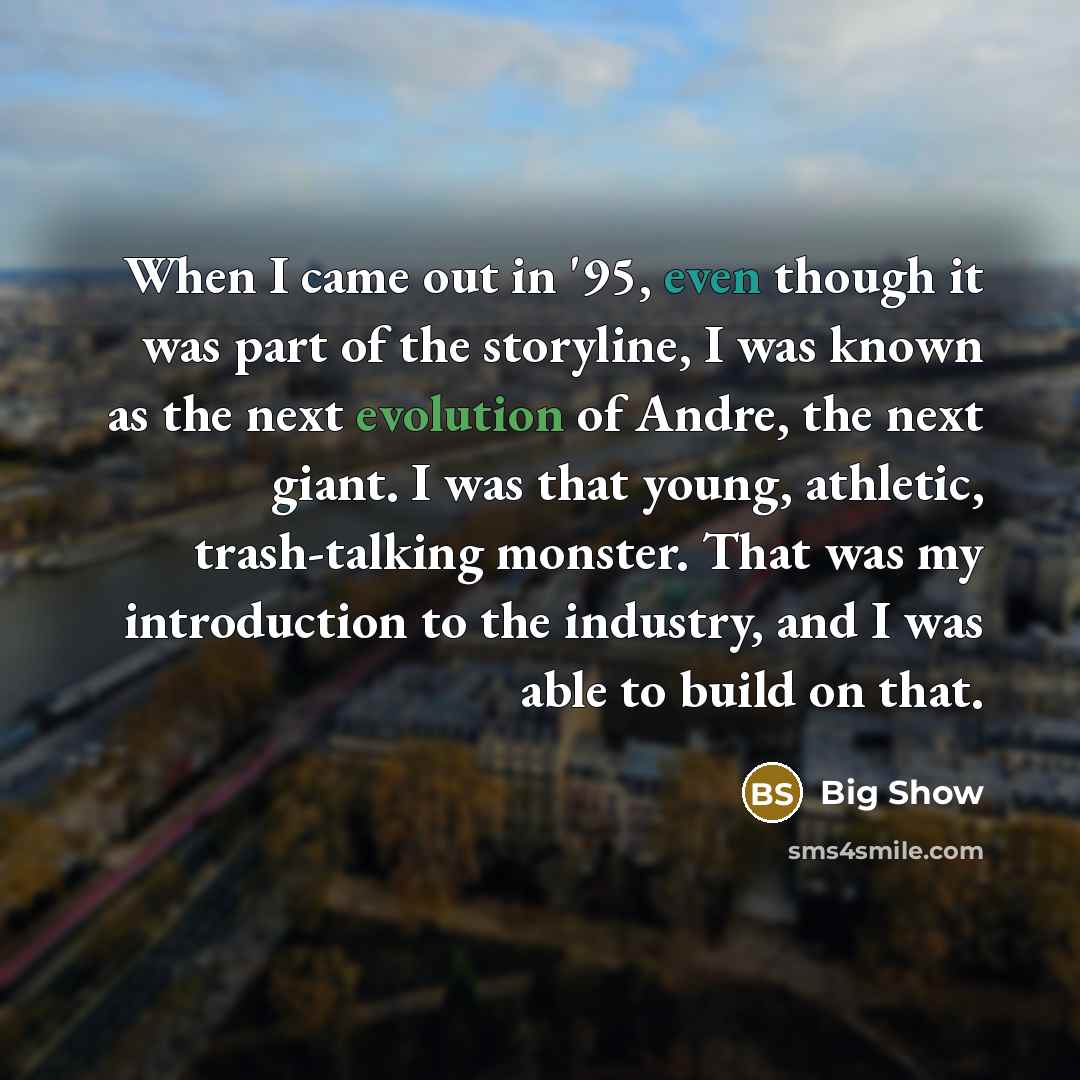 “When I came out in '95, even though it was part of the storyline, I was known as the next evolution of Andre, the next giant. I was that young, athletic, trash-talking monster. That was my introduction to the industry, and I was able to build on that.” quote by Big Show
