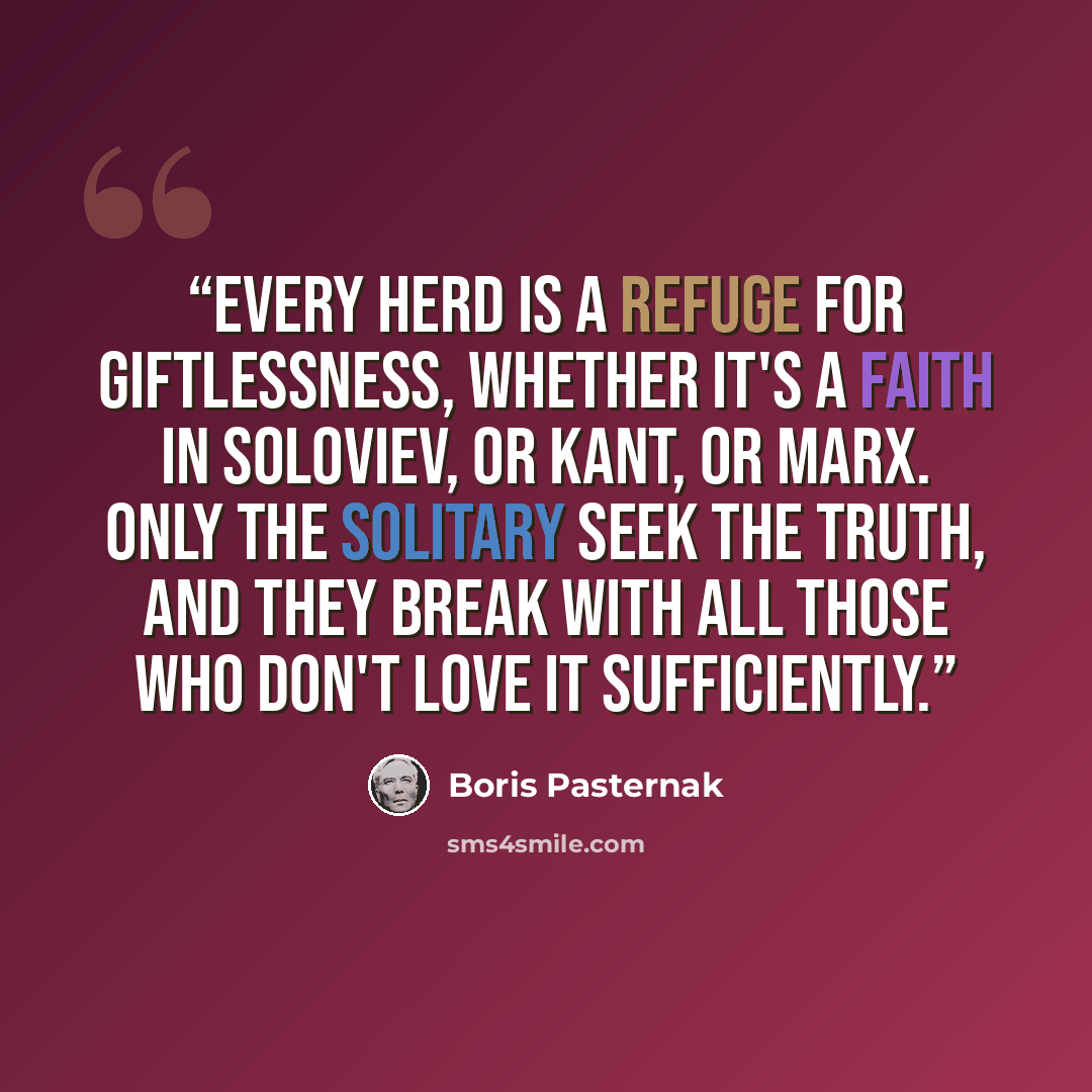 “Every herd is a refuge for giftlessness, whether it's a faith in Soloviev, or Kant, or Marx. Only the solitary seek the truth, and they break with all those who don't love it sufficiently.” quote by Boris Pasternak