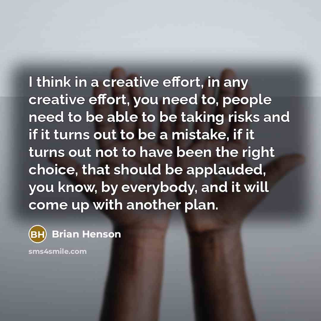 “I think in a creative effort, in any creative effort, you need to, people need to be able to be taking risks and if it turns out to be a mistake, if it turns out not to have been the right choice, that should be applauded, you know, by everybody, and it will come up with another plan.” quote by Brian Henson