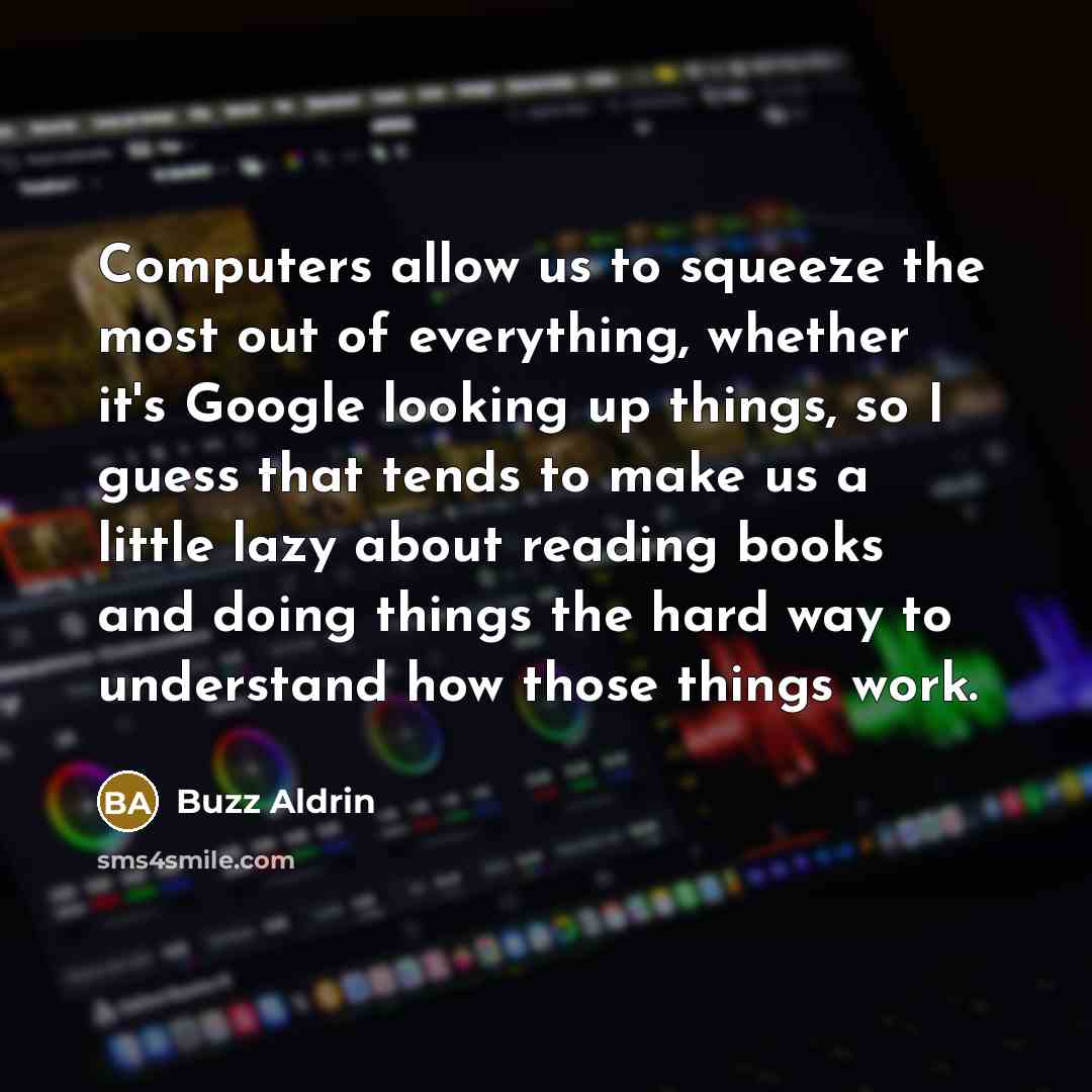 “Computers allow us to squeeze the most out of everything, whether it's Google looking up things, so I guess that tends to make us a little lazy about reading books and doing things the hard way to understand how those things work.” quote by Buzz Aldrin