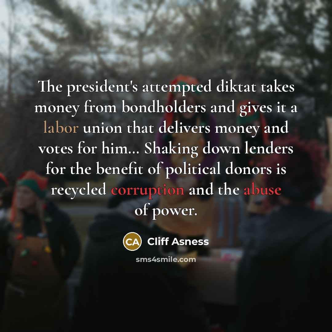 “The president's attempted diktat takes money from bondholders and gives it a labor union that delivers money and votes for him… Shaking down lenders for the benefit of political donors is recycled corruption and the abuse of power.” quote by Cliff Asness