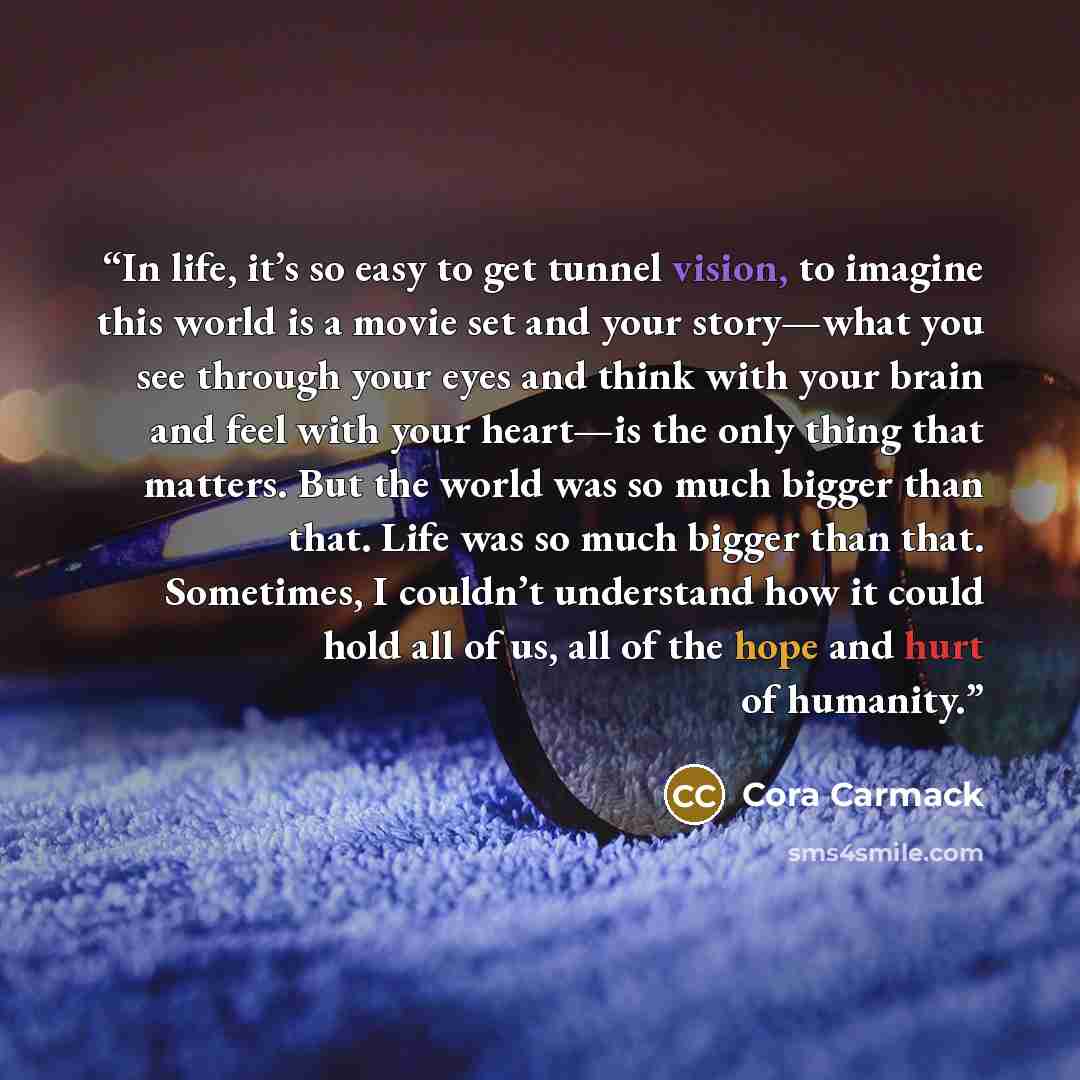 “In life, it’s so easy to get tunnel vision, to imagine this world is a movie set and your story—­what you see through your eyes and think with your brain and feel with your heart—­is the only thing that matters. But the world was so much bigger than that. Life was so much bigger than that…” quote by Cora Carmack