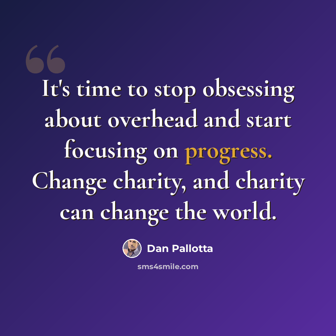 “It's time to stop obsessing about overhead and start focusing on progress. Change charity, and charity can change the world.” quote by Dan Pallotta