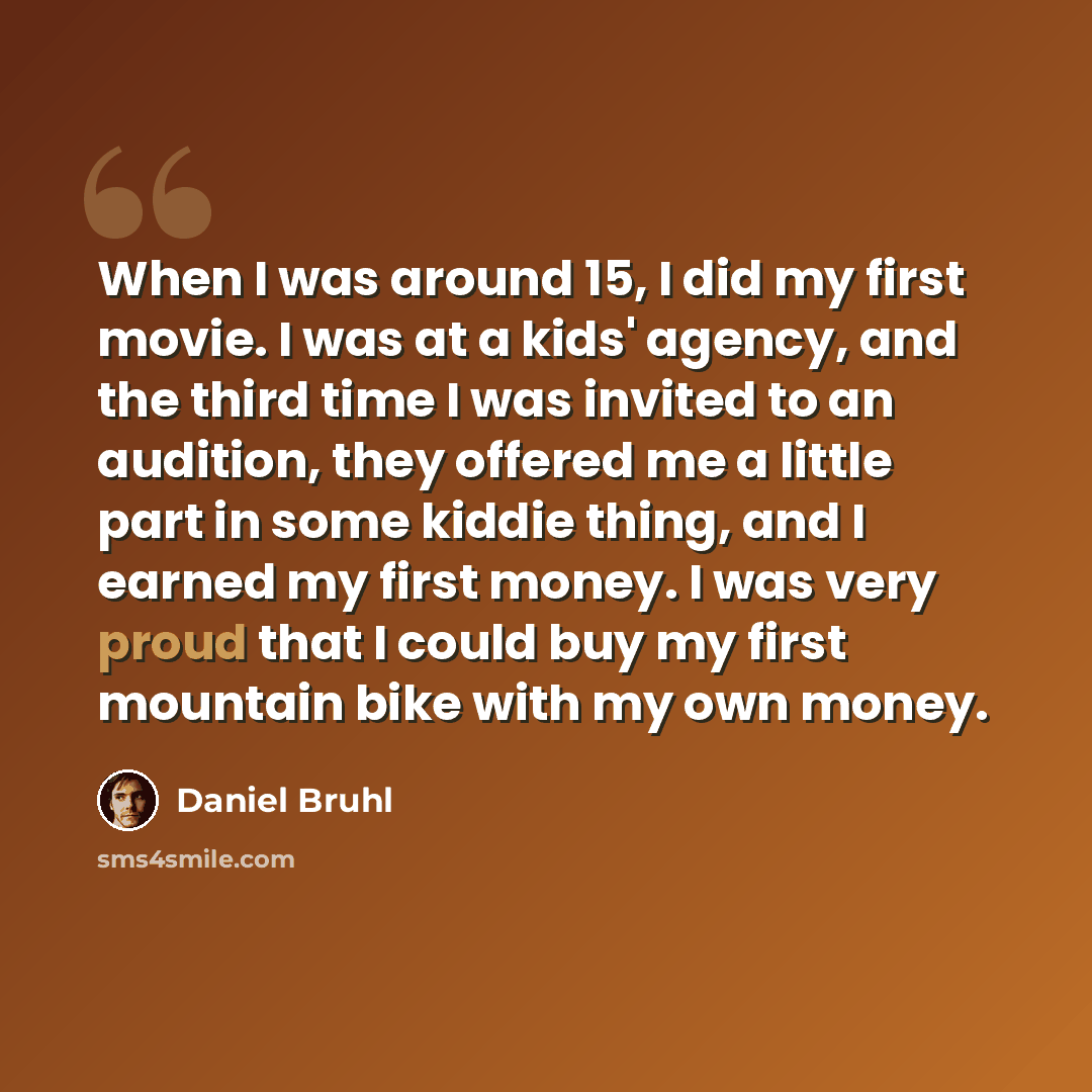 “When I was around 15, I did my first movie. I was at a kids' agency, and the third time I was invited to an audition, they offered me a little part in some kiddie thing, and I earned my first money. I was very proud that I could buy my first mountain bike with my own money.” quote by Daniel Bruhl