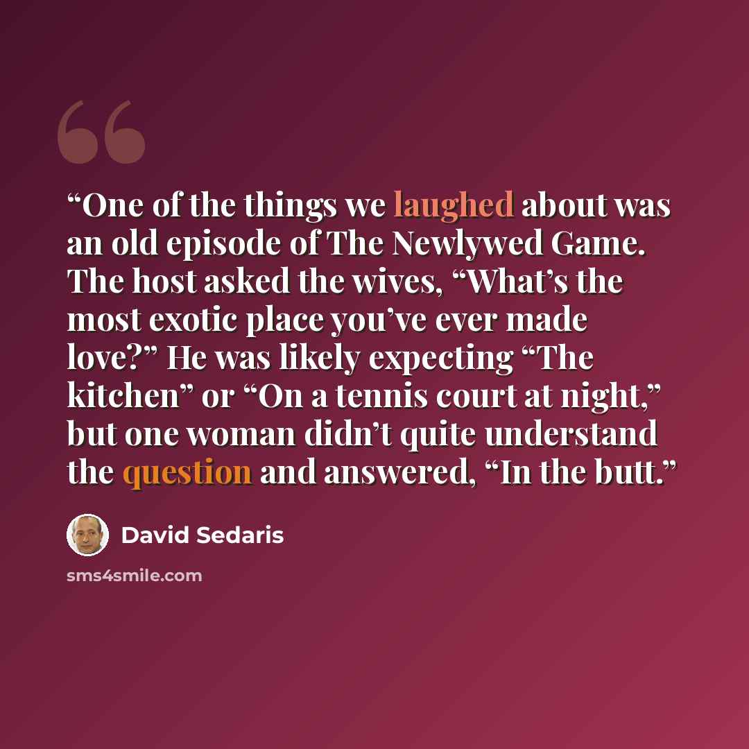 “One of the things we laughed about was an old episode of The Newlywed Game. The host asked the wives, “What’s the most exotic place you’ve ever made love?” He was likely expecting “The kitchen” or “On a tennis court at night,” but one woman didn’t quite understand the question and answered, “In…” quote by David Sedaris