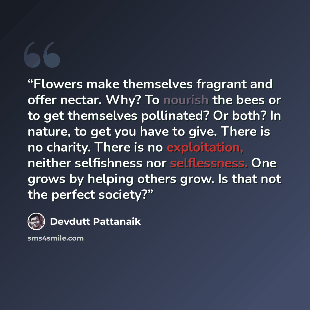 “Flowers make themselves fragrant and offer nectar. Why? To nourish the bees or to get themselves pollinated? Or both? In nature, to get you have to give. There is no charity. There is no exploitation, neither selfishness nor selflessness. One grows by helping others grow. Is that not the perfect…” quote by Devdutt Pattanaik