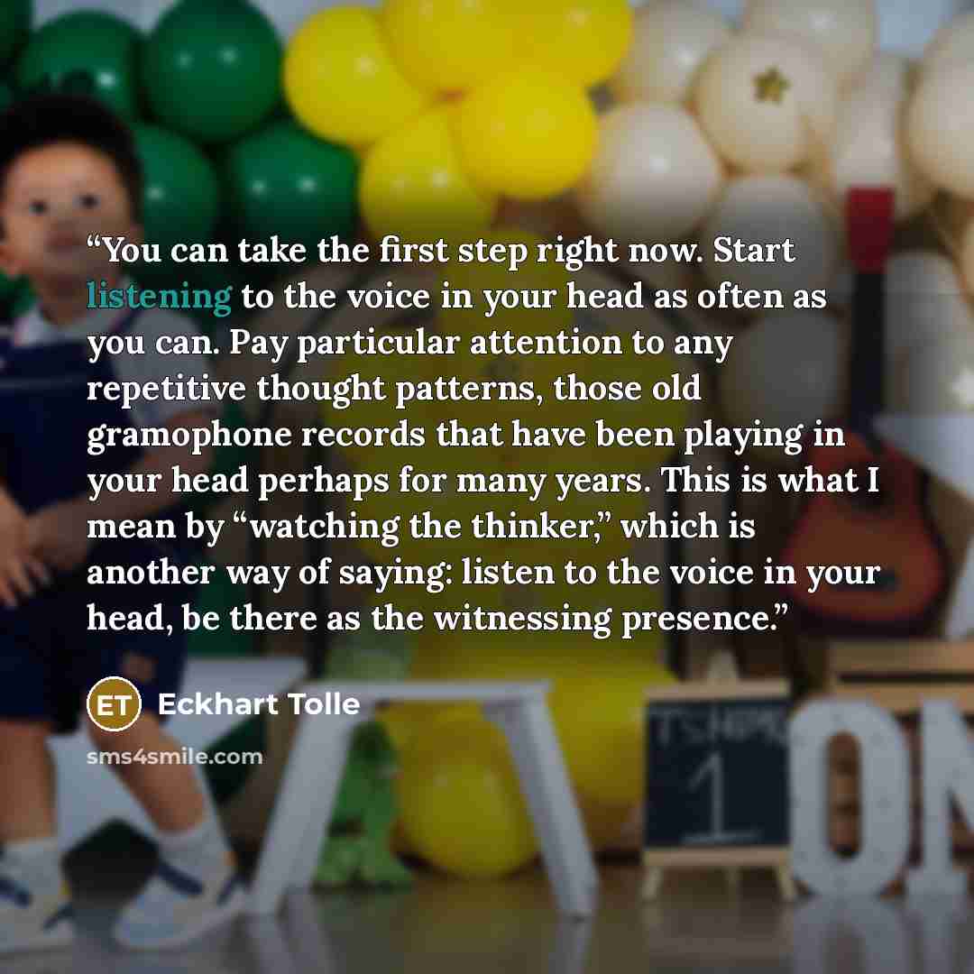 “You can take the first step right now. Start listening to the voice in your head as often as you can. Pay particular attention to any repetitive thought patterns, those old gramophone records that have been playing in your head perhaps for many years. This is what I mean by “watching the thinker,”…” quote by Eckhart Tolle
