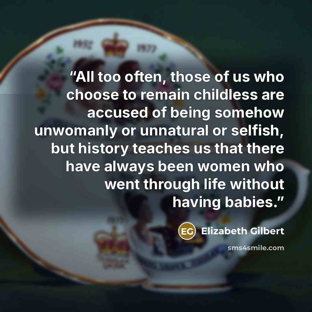 “All too often, those of us who choose to remain childless are accused of being somehow unwomanly or unnatural or selfish, but history teaches us that there have always been women who went through life without having babies.” quote by Elizabeth Gilbert