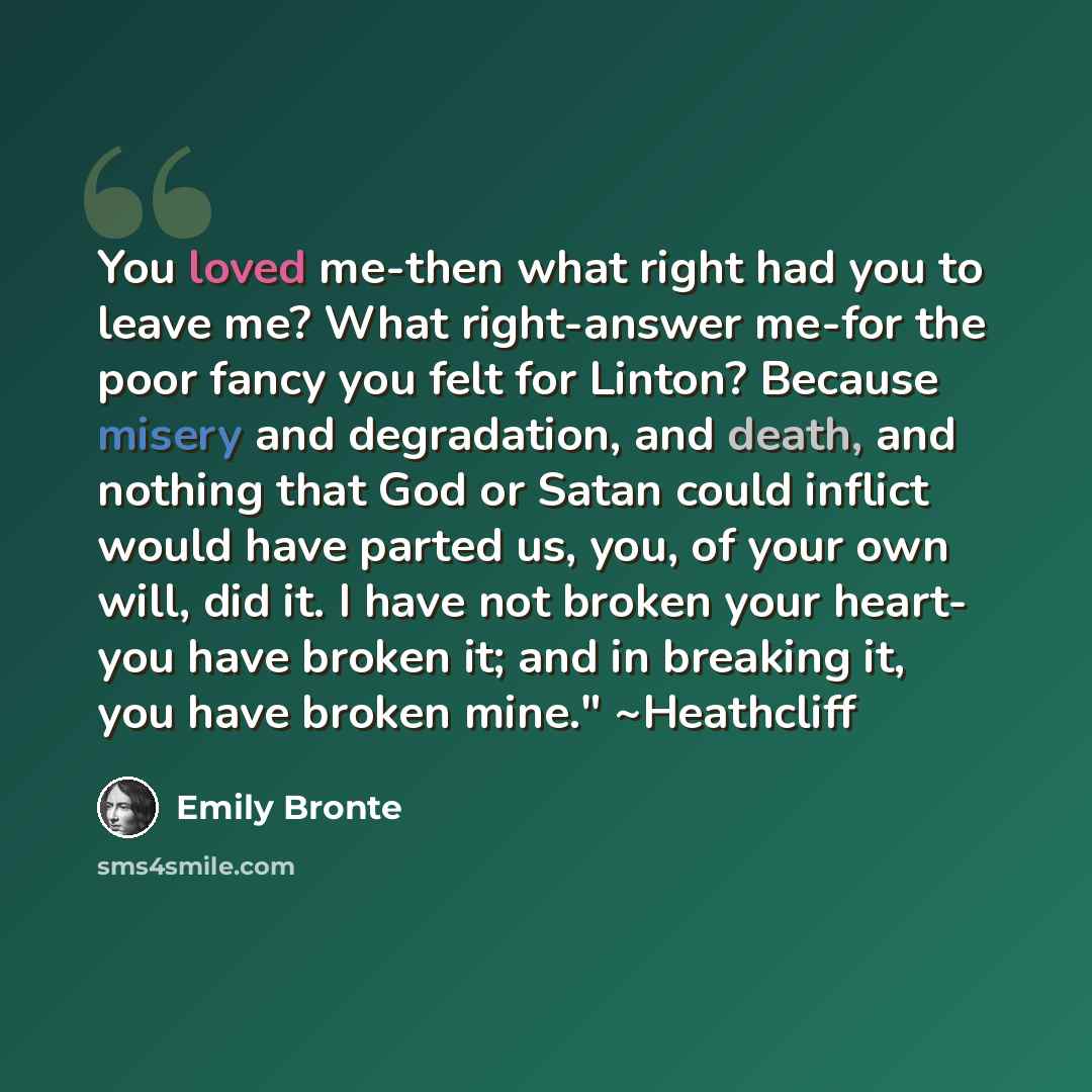“You loved me-then what right had you to leave me? What right-answer me-for the poor fancy you felt for Linton? Because misery and degradation, and death, and nothing that God or Satan could inflict would have parted us, you, of your own will, did it. I have not broken your heart- you have broken…” quote by Emily Bronte
