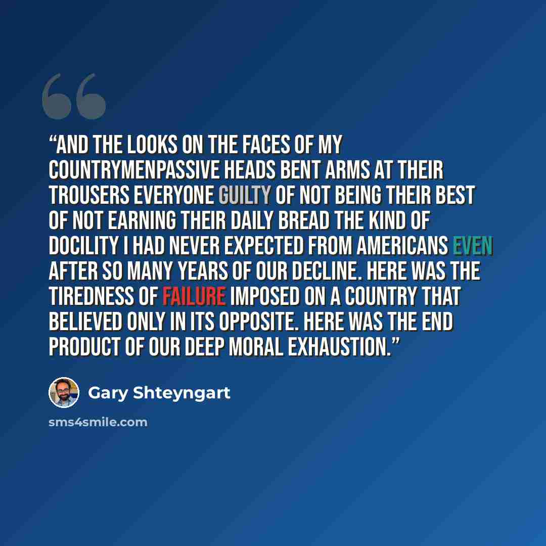 “And the looks on the faces of my countrymenpassive heads bent arms at their trousers everyone guilty of not being their best of not earning their daily bread the kind of docility I had never expected from Americans even after so many years of our decline. Here was the tiredness of failure imposed…” quote by Gary Shteyngart