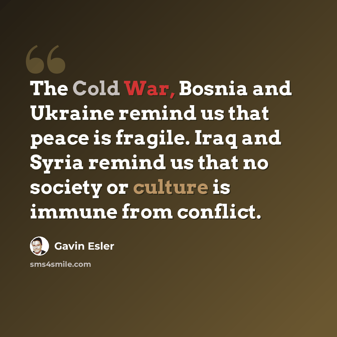 “The Cold War, Bosnia and Ukraine remind us that peace is fragile. Iraq and Syria remind us that no society or culture is immune from conflict.” quote by Gavin Esler