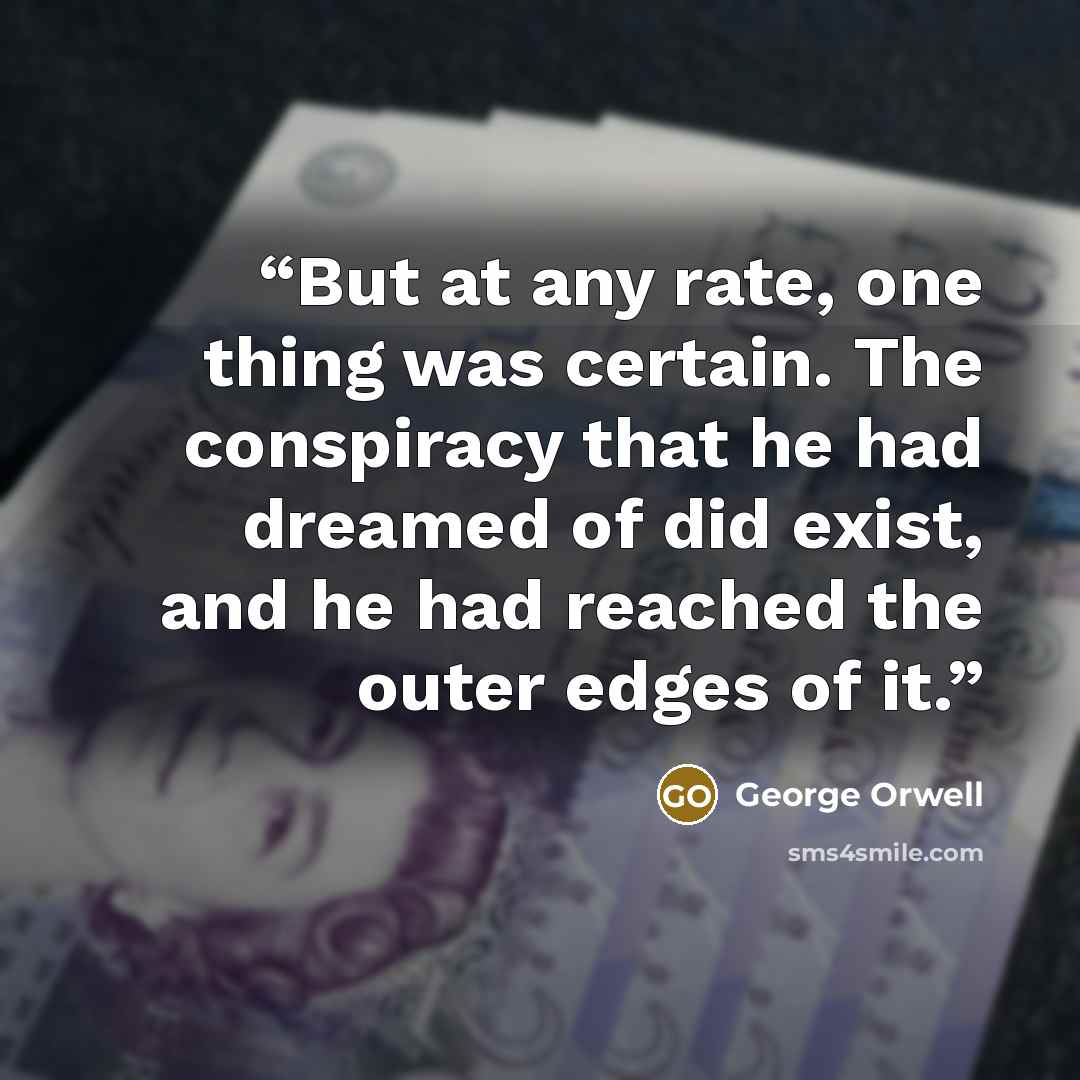 “But at any rate, one thing was certain. The conspiracy that he had dreamed of did exist, and he had reached the outer edges of it.” quote by George Orwell
