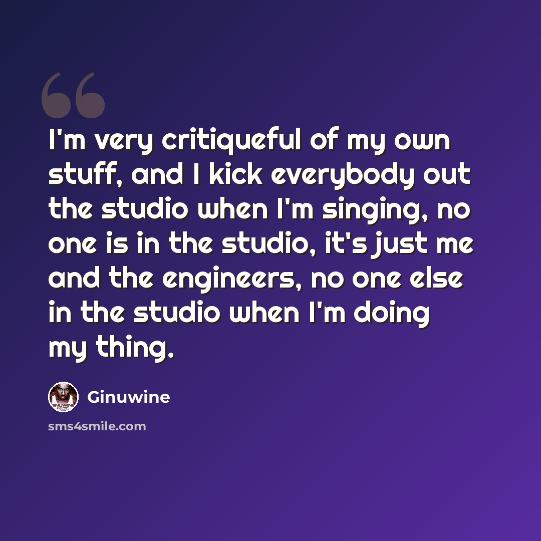 “I'm very critiqueful of my own stuff, and I kick everybody out the studio when I'm singing, no one is in the studio, it's just me and the engineers, no one else in the studio when I'm doing my thing.” quote by Ginuwine