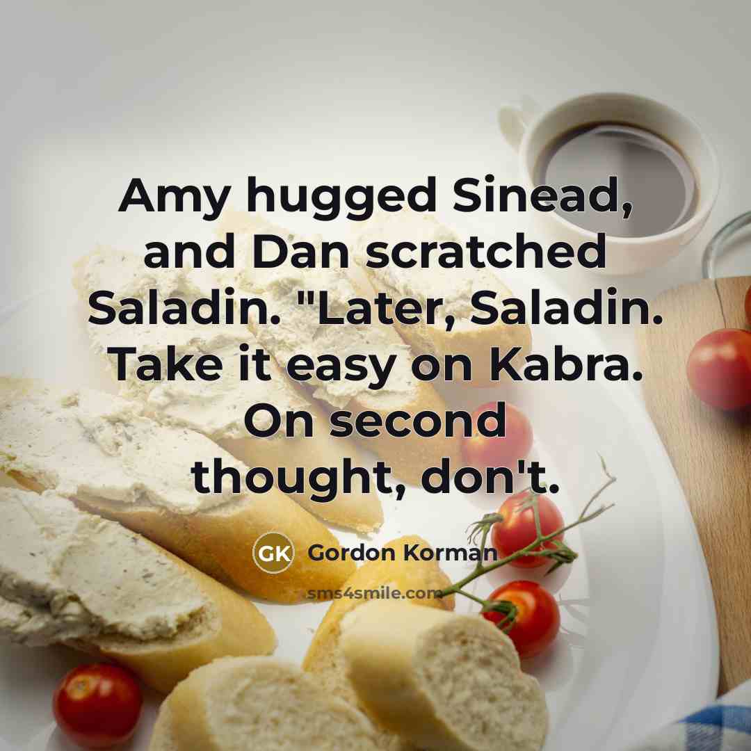 “Amy hugged Sinead, and Dan scratched Saladin. "Later, Saladin. Take it easy on Kabra. On second thought, don't.” quote by Gordon Korman