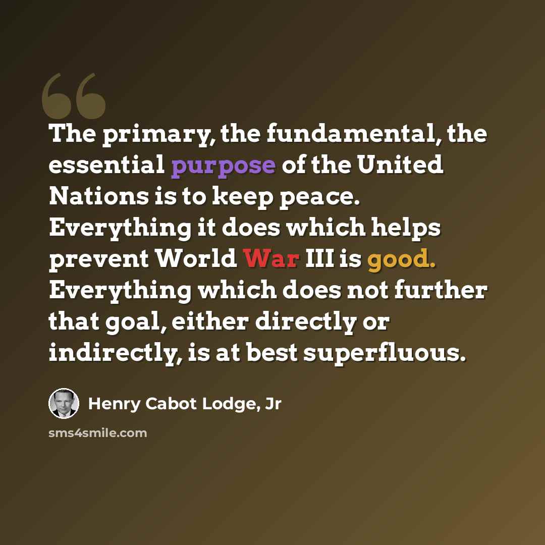 “The primary, the fundamental, the essential purpose of the United Nations is to keep peace. Everything it does which helps prevent World War III is good. Everything which does not further that goal, either directly or indirectly, is at best superfluous.” quote by Henry Cabot Lodge, Jr