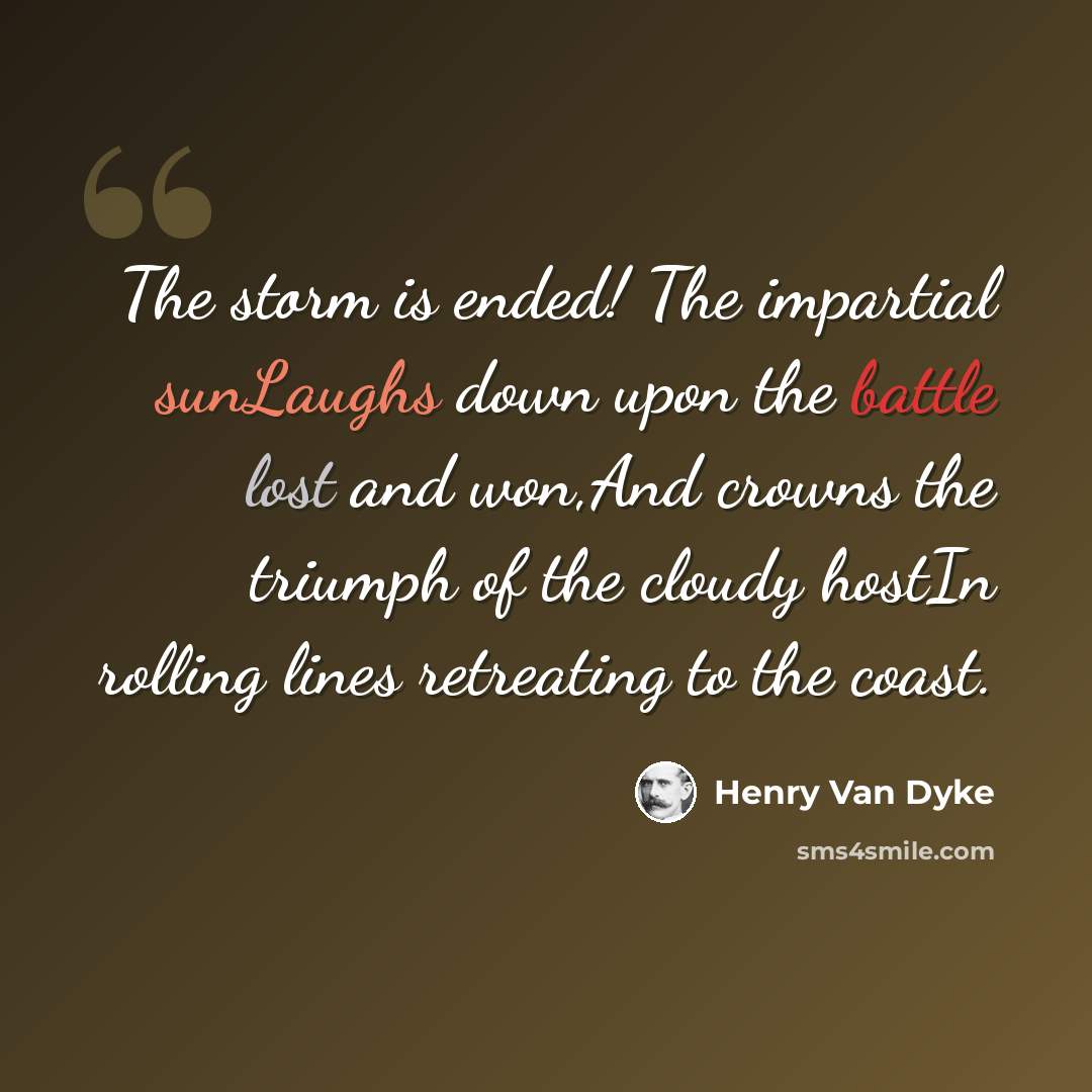 “The storm is ended! The impartial sunLaughs down upon the battle lost and won,And crowns the triumph of the cloudy hostIn rolling lines retreating to the coast.” quote by Henry Van Dyke