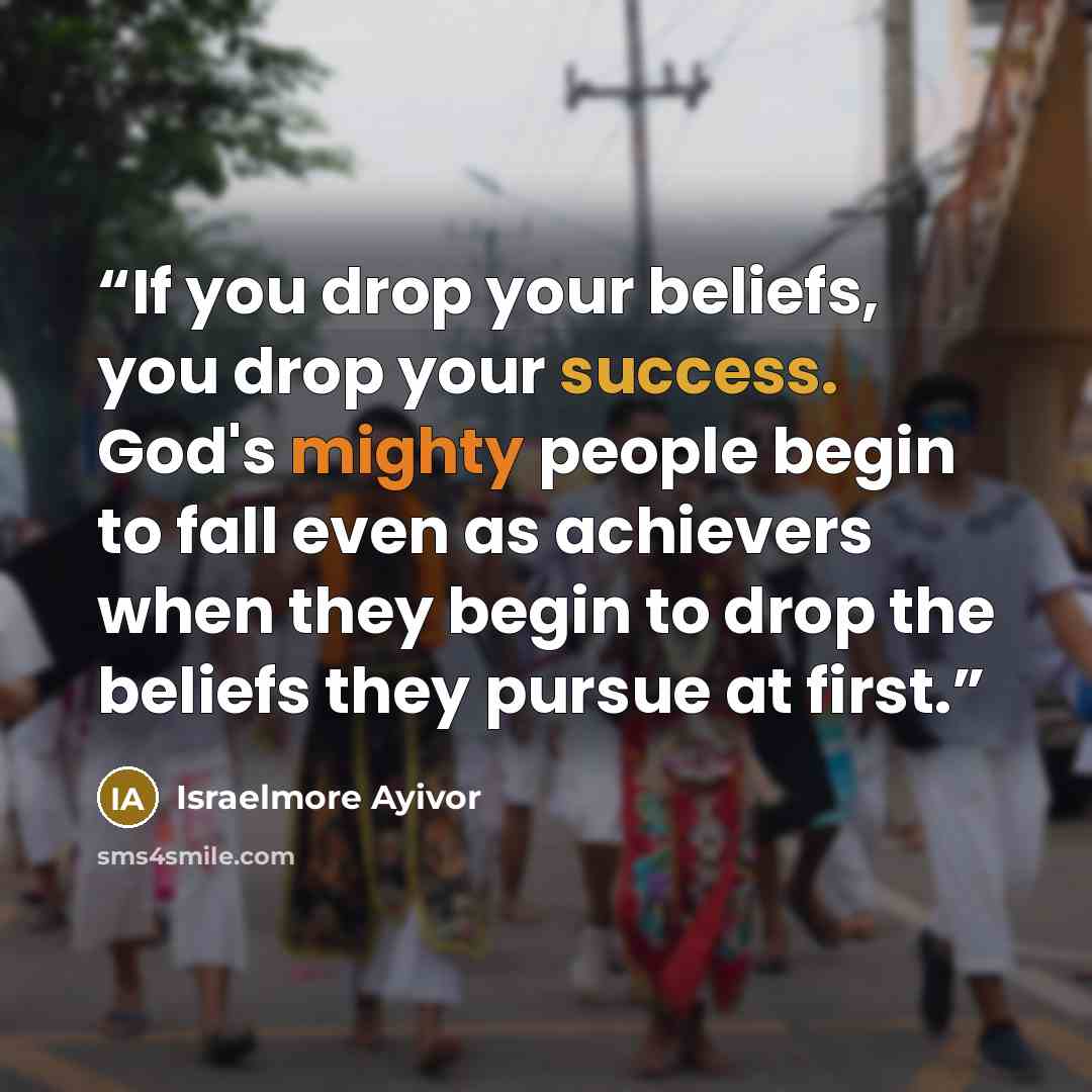 “If you drop your beliefs, you drop your success. God's mighty people begin to fall even as achievers when they begin to drop the beliefs they pursue at first.” quote by Israelmore Ayivor