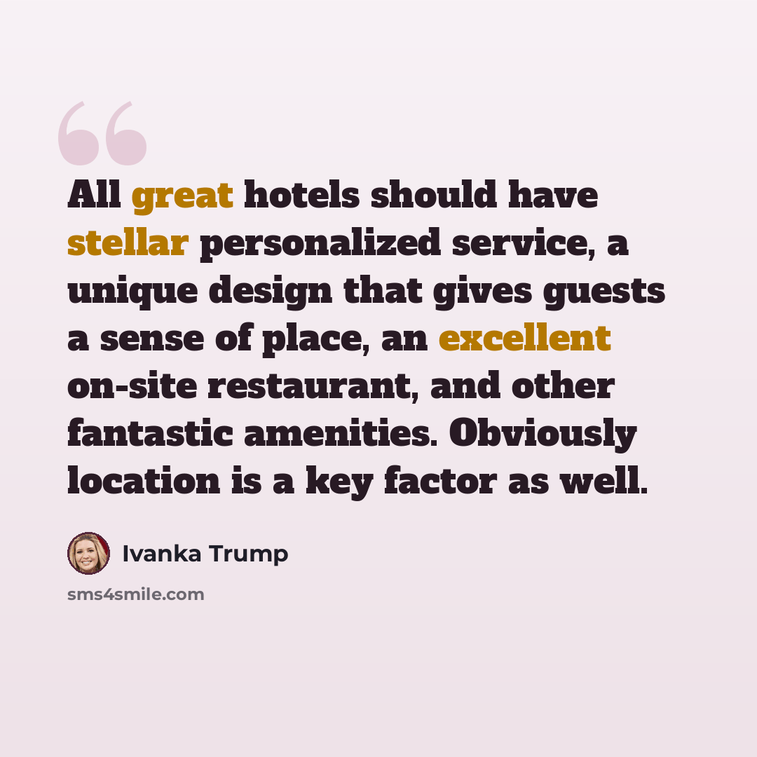 “All great hotels should have stellar personalized service, a unique design that gives guests a sense of place, an excellent on-site restaurant, and other fantastic amenities. Obviously location is a key factor as well.” quote by Ivanka Trump