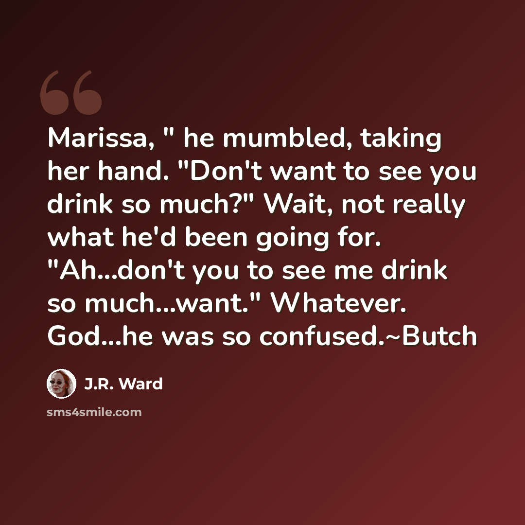 “Marissa, " he mumbled, taking her hand. "Don't want to see you drink so much?" Wait, not really what he'd been going for. "Ah...don't you to see me drink so much...want." Whatever. God...he was so confused.~Butch” quote by J.R. Ward