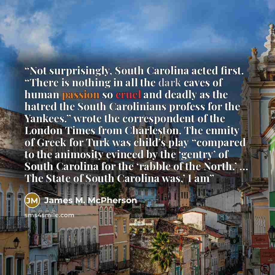 “Not surprisingly, South Carolina acted first. “There is nothing in all the dark caves of human passion so cruel and deadly as the hatred the South Carolinians profess for the Yankees.” wrote the correspondent of the London Times from Charleston. The enmity of Greek for Turk was child’s play…” quote by James M. McPherson