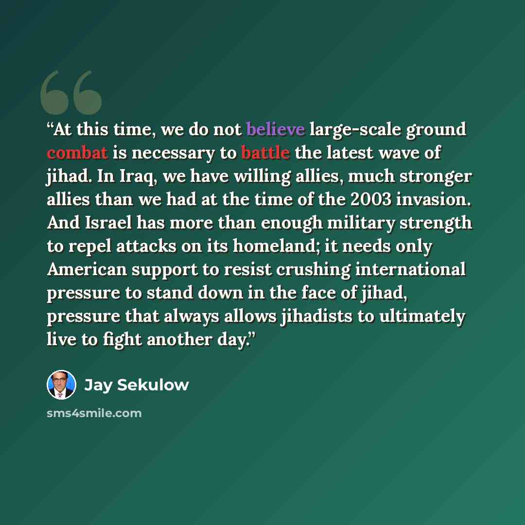 “At this time, we do not believe large-scale ground combat is necessary to battle the latest wave of jihad. In Iraq, we have willing allies, much stronger allies than we had at the time of the 2003 invasion. And Israel has more than enough military strength to repel attacks on its homeland; it…” quote by Jay Sekulow
