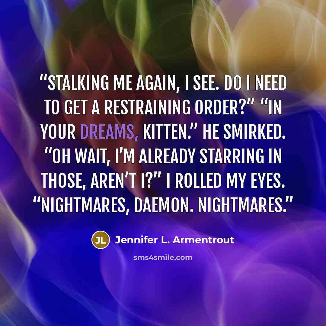 “Stalking me again, I see. Do I need to get a restraining order?” “In your dreams, Kitten.” He smirked. “Oh wait, I’m already starring in those, aren’t I?” I rolled my eyes. “Nightmares, Daemon. Nightmares.” quote by Jennifer L. Armentrout