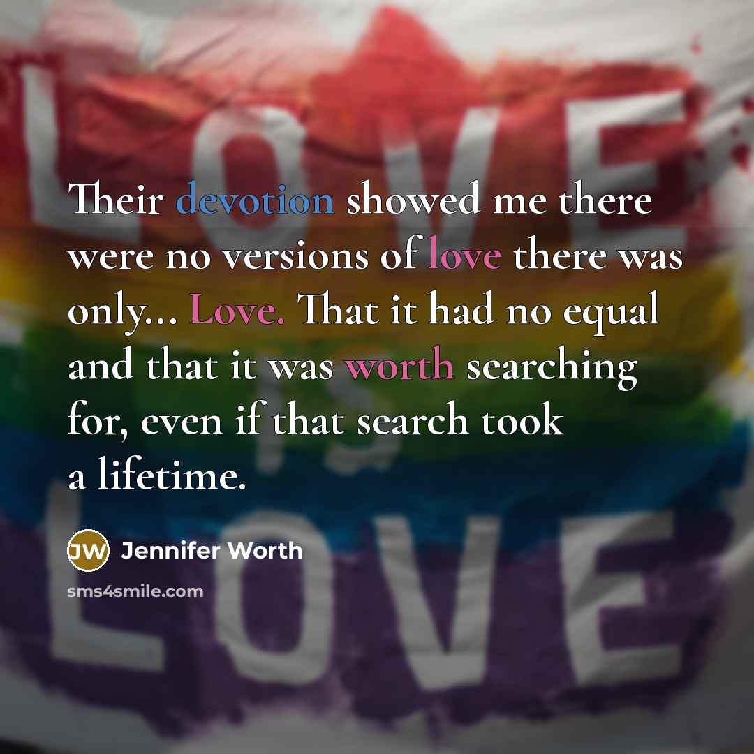 “Their devotion showed me there were no versions of love there was only... Love. That it had no equal and that it was worth searching for, even if that search took a lifetime.” quote by Jennifer Worth