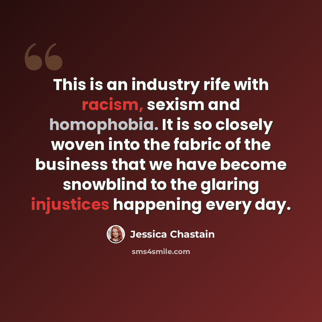 “This is an industry rife with racism, sexism and homophobia. It is so closely woven into the fabric of the business that we have become snowblind to the glaring injustices happening every day.” quote by Jessica Chastain