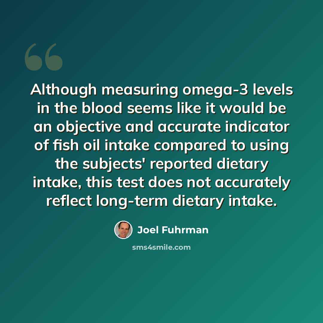 “Although measuring omega-3 levels in the blood seems like it would be an objective and accurate indicator of fish oil intake compared to using the subjects' reported dietary intake, this test does not accurately reflect long-term dietary intake.” quote by Joel Fuhrman