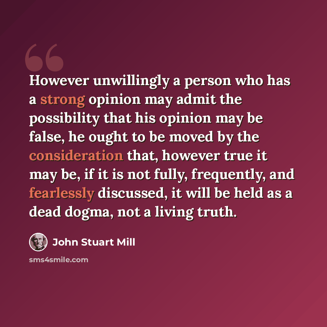“However unwillingly a person who has a strong opinion may admit the possibility that his opinion may be false, he ought to be moved by the consideration that, however true it may be, if it is not fully, frequently, and fearlessly discussed, it will be held as a dead dogma, not a living truth.” quote by John Stuart Mill