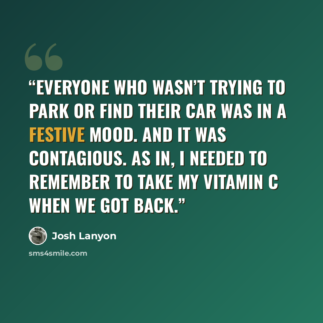 “Everyone who wasn’t trying to park or find their car was in a festive mood. And it was contagious. As in, I needed to remember to take my vitamin C when we got back.” quote by Josh Lanyon