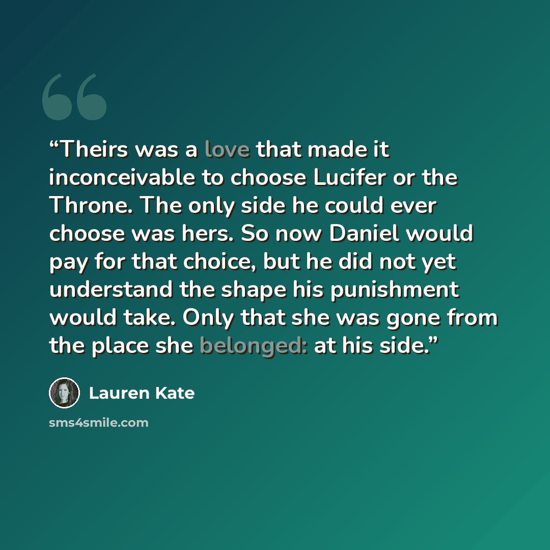 “Theirs was a love that made it inconceivable to choose Lucifer or the Throne. The only side he could ever choose was hers. So now Daniel would pay for that choice, but he did not yet understand the shape his punishment would take. Only that she was gone from the place she belonged: at his side.” quote by Lauren Kate