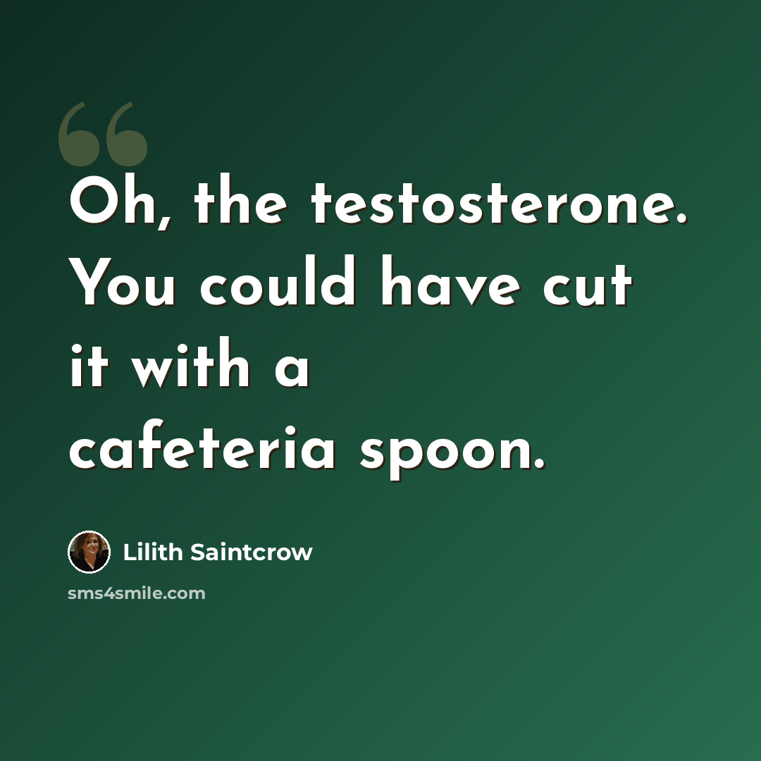 “Oh, the testosterone. You could have cut it with a cafeteria spoon.” quote by Lilith Saintcrow