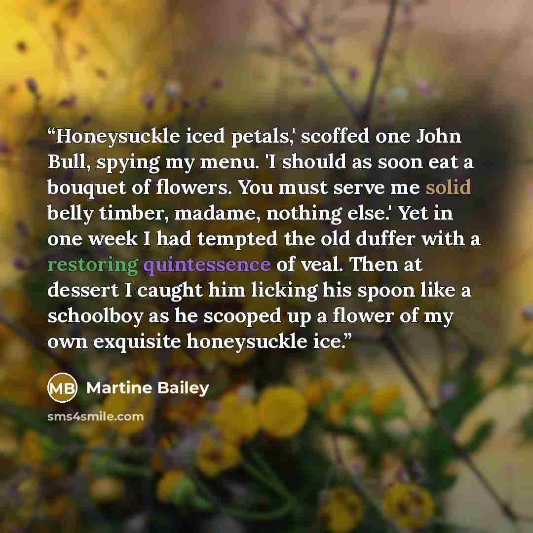 “Honeysuckle iced petals,' scoffed one John Bull, spying my menu. 'I should as soon eat a bouquet of flowers. You must serve me solid belly timber, madame, nothing else.' Yet in one week I had tempted the old duffer with a restoring quintessence of veal. Then at dessert I caught him licking his…” quote by Martine Bailey
