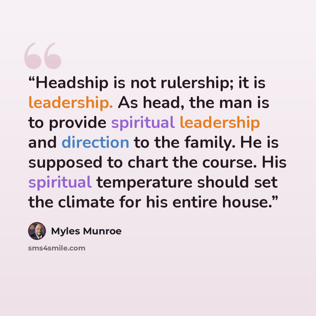 “Headship is not rulership; it is leadership. As head, the man is to provide spiritual leadership and direction to the family. He is supposed to chart the course. His spiritual temperature should set the climate for his entire house.” quote by Myles Munroe