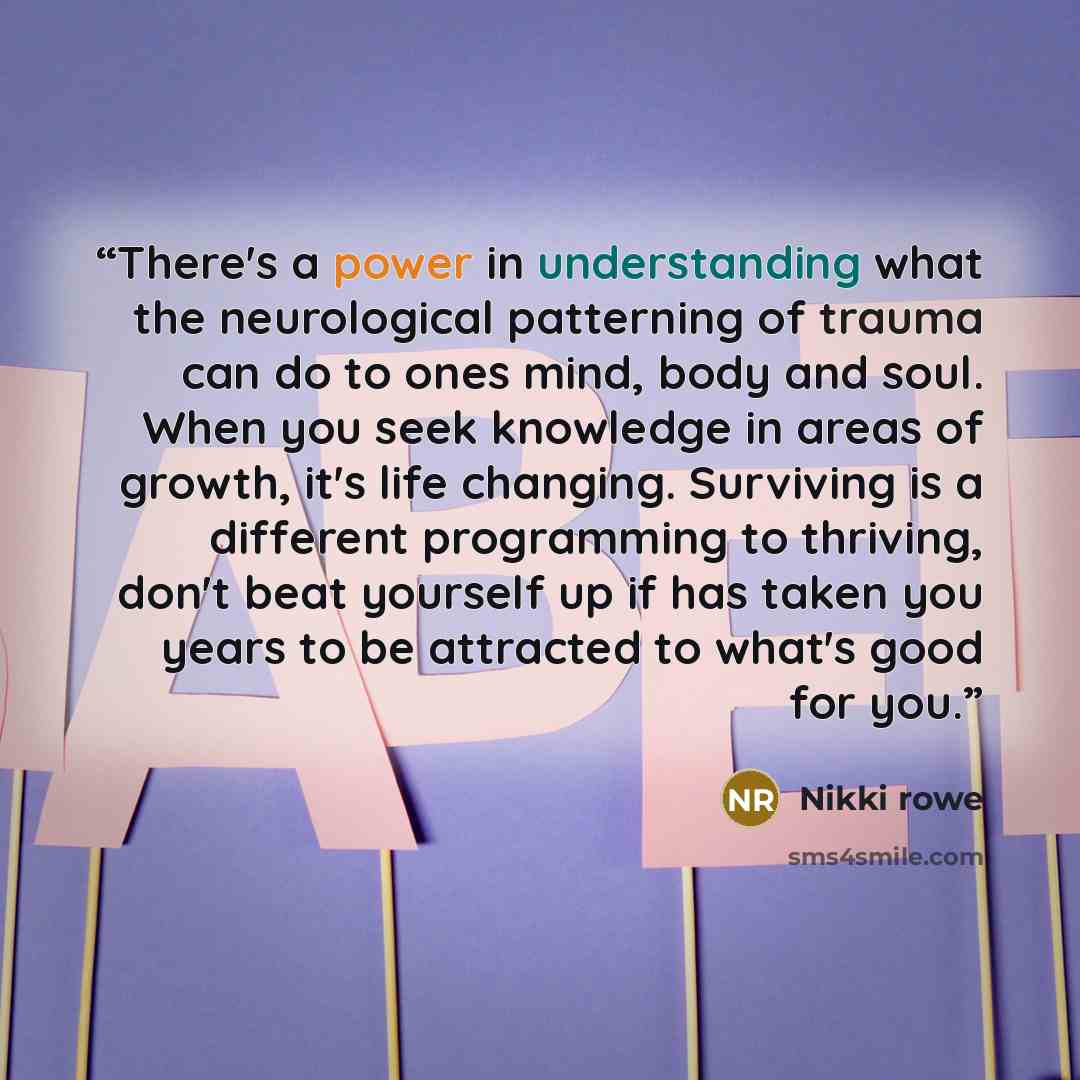 “There's a power in understanding what the neurological patterning of trauma can do to ones mind, body and soul. When you seek knowledge in areas of growth, it's life changing. Surviving is a different programming to thriving, don't beat yourself up if has taken you years to be attracted to what's…” quote by Nikki rowe