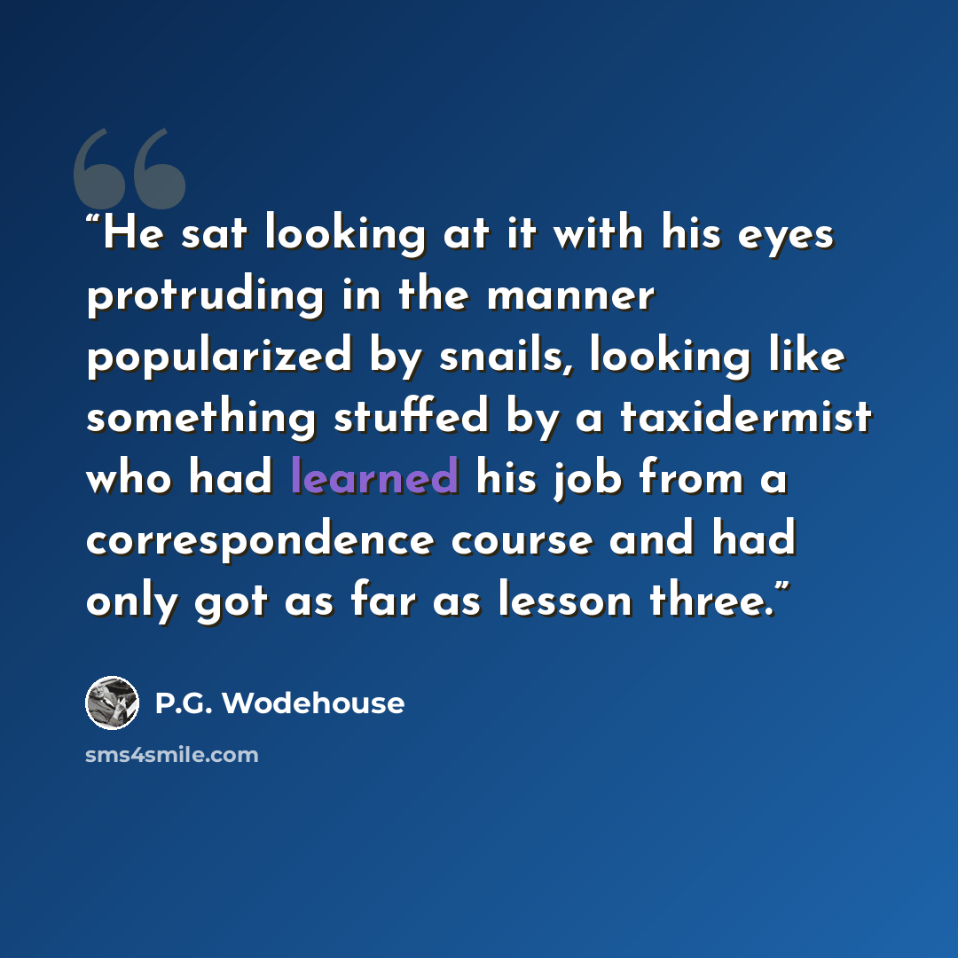 “He sat looking at it with his eyes protruding in the manner popularized by snails, looking like something stuffed by a taxidermist who had learned his job from a correspondence course and had only got as far as lesson three.” quote by P.G. Wodehouse
