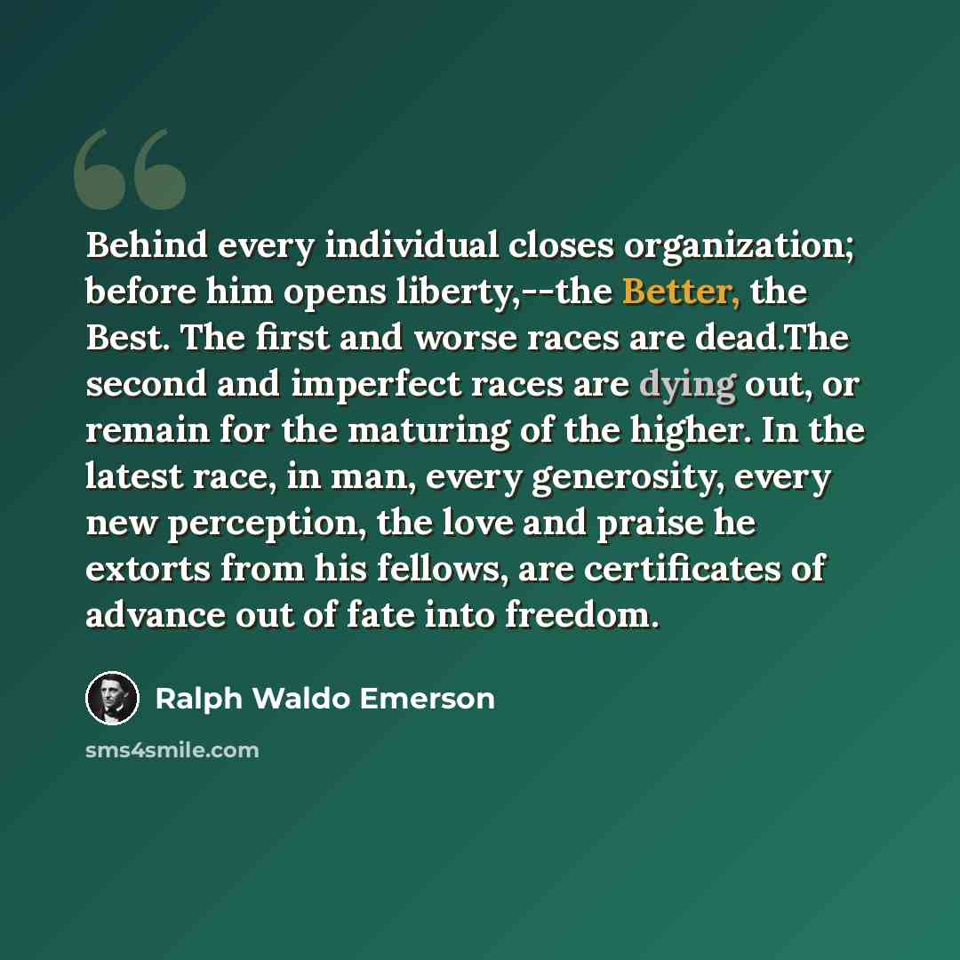 “Behind every individual closes organization; before him opens liberty,--the Better, the Best. The first and worse races are dead.The second and imperfect races are dying out, or remain for the maturing of the higher. In the latest race, in man, every generosity, every new perception, the love and…” quote by Ralph Waldo Emerson