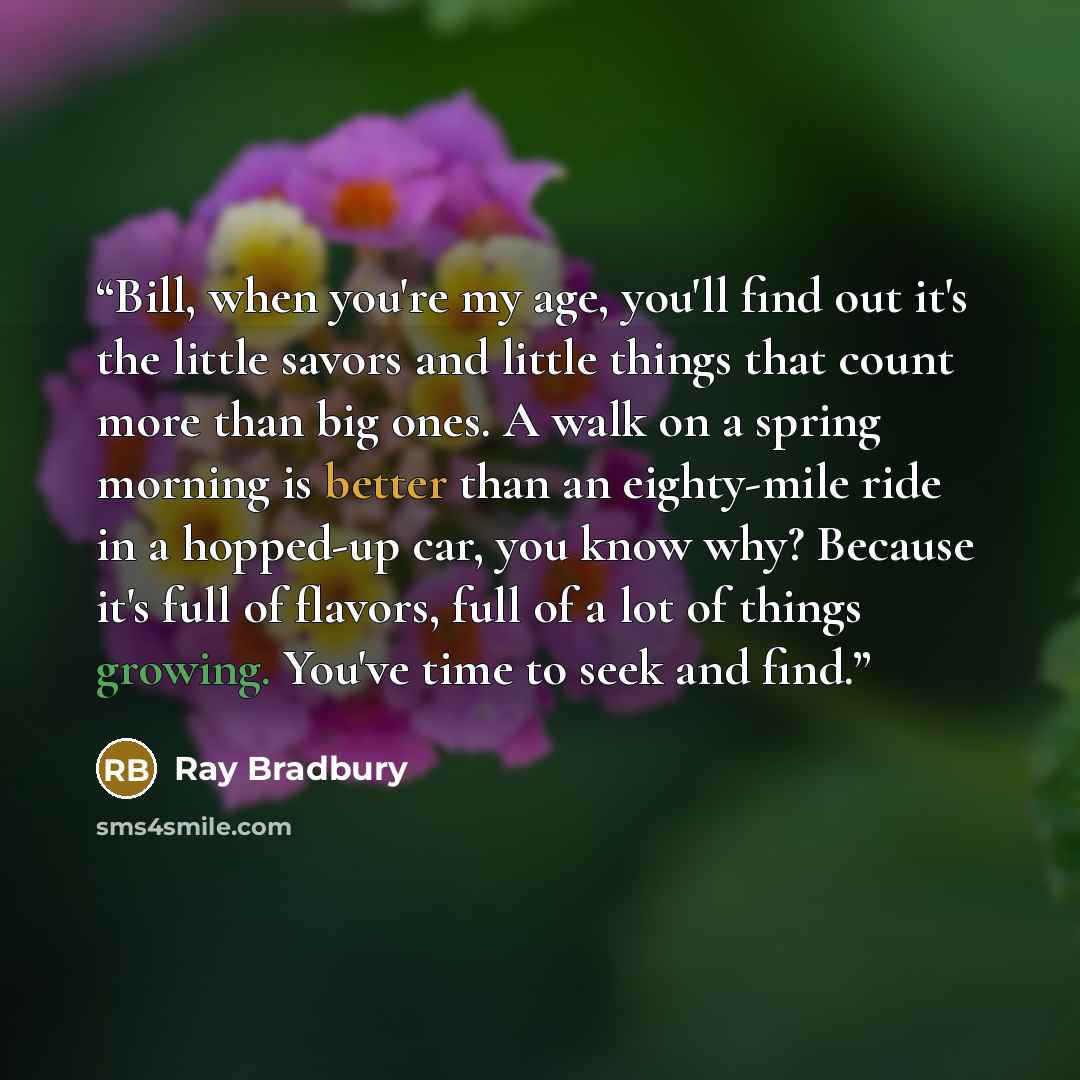 “Bill, when you're my age, you'll find out it's the little savors and little things that count more than big ones. A walk on a spring morning is better than an eighty-mile ride in a hopped-up car, you know why? Because it's full of flavors, full of a lot of things growing. You've time to seek and…” quote by Ray Bradbury