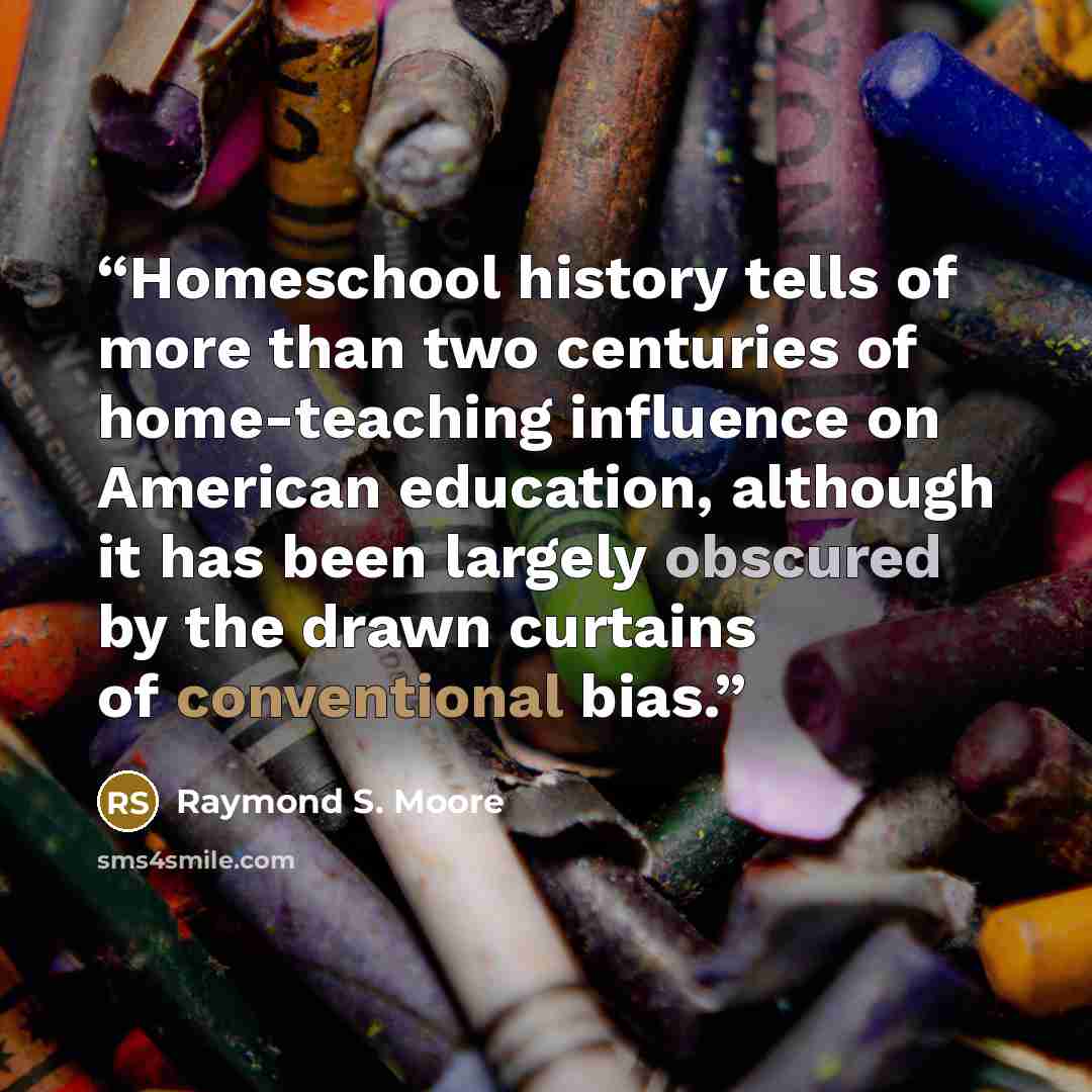 “Homeschool history tells of more than two centuries of home-teaching influence on American education, although it has been largely obscured by the drawn curtains of conventional bias.” quote by Raymond S. Moore