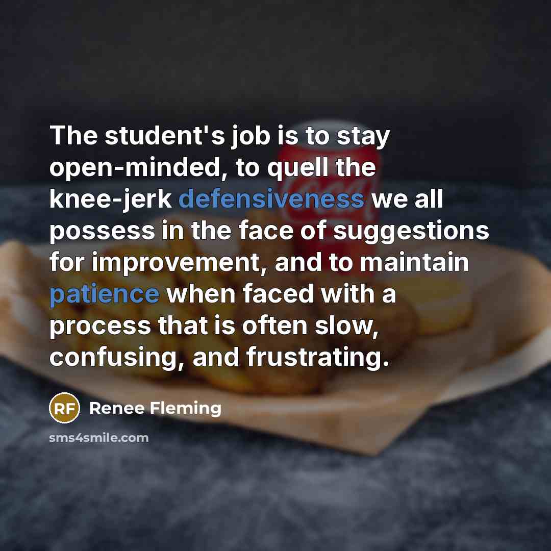“The student's job is to stay open-minded, to quell the knee-jerk defensiveness we all possess in the face of suggestions for improvement, and to maintain patience when faced with a process that is often slow, confusing, and frustrating.” quote by Renee Fleming