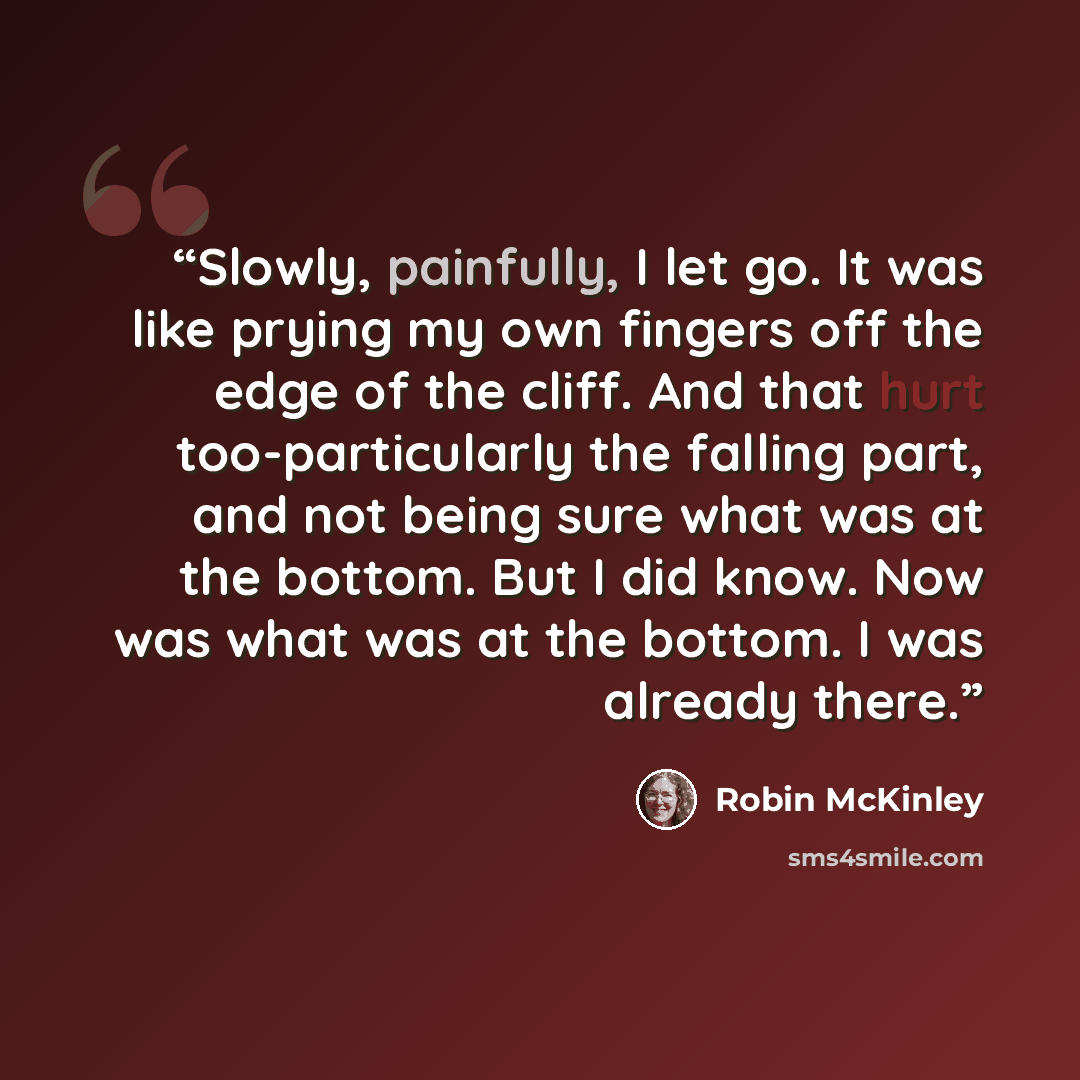 “Slowly, painfully, I let go. It was like prying my own fingers off the edge of the cliff. And that hurt too-particularly the falling part, and not being sure what was at the bottom. But I did know. Now was what was at the bottom. I was already there.” quote by Robin McKinley