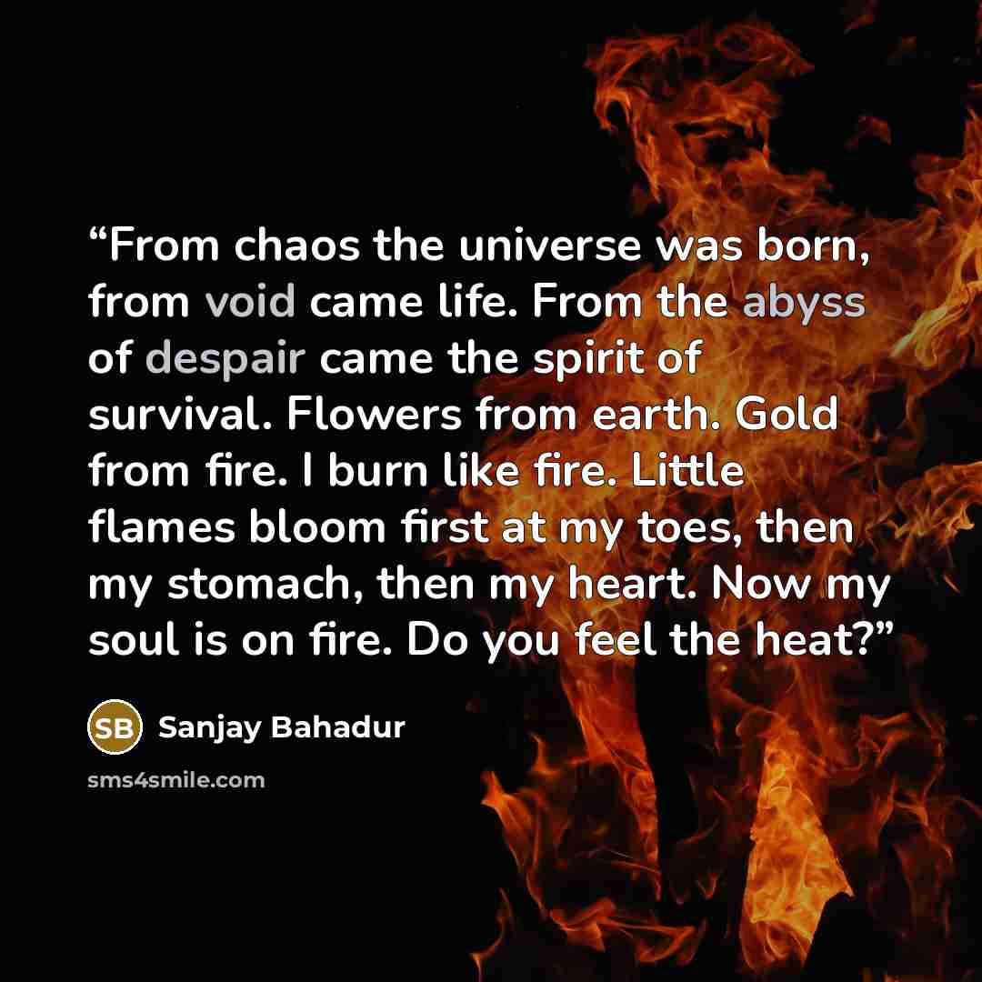 “From chaos the universe was born, from void came life. From the abyss of despair came the spirit of survival. Flowers from earth. Gold from fire. I burn like fire. Little flames bloom first at my toes, then my stomach, then my heart. Now my soul is on fire. Do you feel the heat?” quote by Sanjay Bahadur