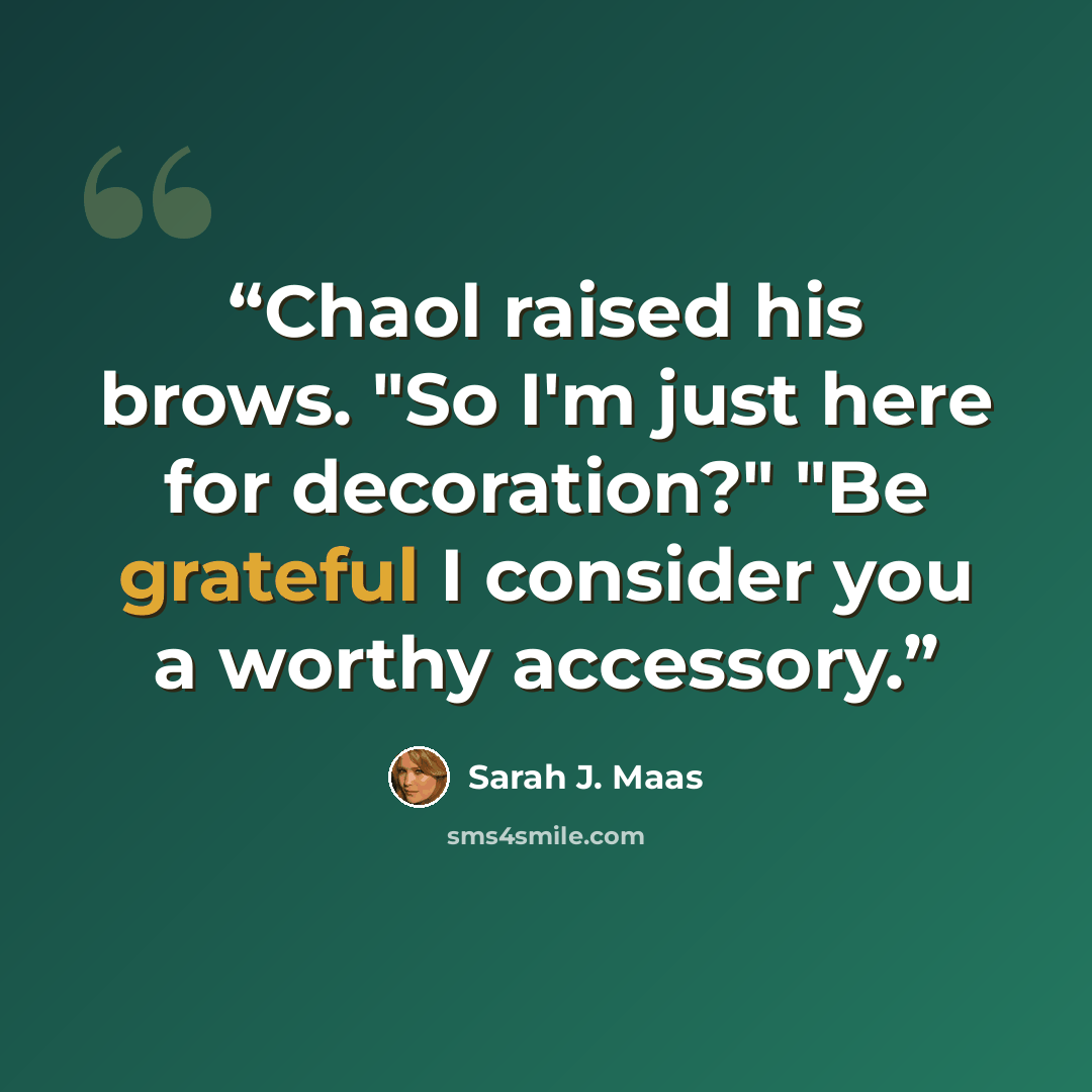 “Chaol raised his brows. "So I'm just here for decoration?" "Be grateful I consider you a worthy accessory.” quote by Sarah J. Maas