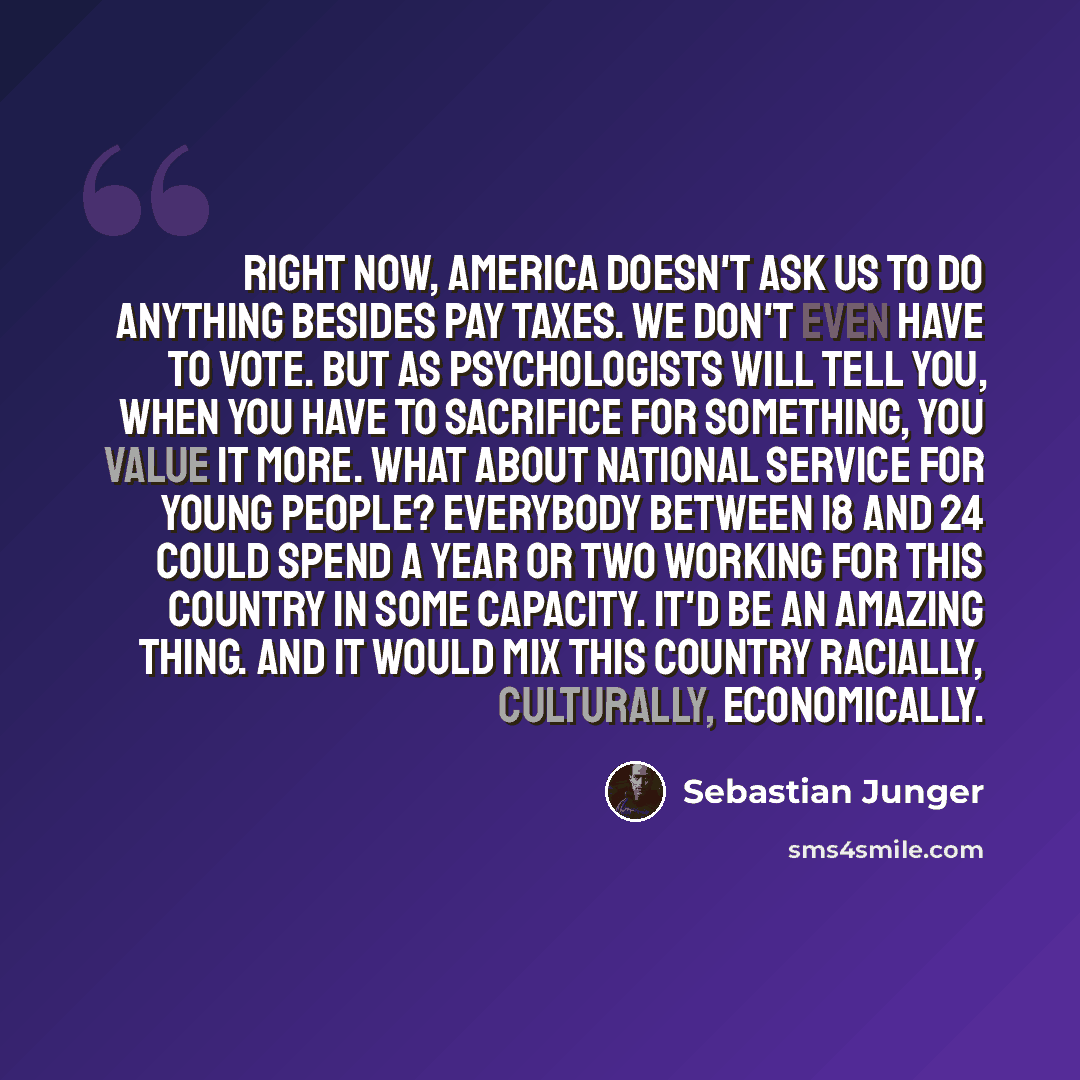 “Right now, America doesn't ask us to do anything besides pay taxes. We don't even have to vote. But as psychologists will tell you, when you have to sacrifice for something, you value it more. What about national service for young people? Everybody between 18 and 24 could spend a year or two…” quote by Sebastian Junger
