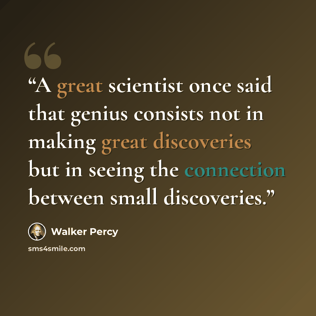 “A great scientist once said that genius consists not in making great discoveries but in seeing the connection between small discoveries.” quote by Walker Percy